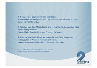 ★ 3#étapes#clés#pour#réussir#son#applica7on##
Jean9Laurent#Bouveret#Directeur(Département(NetObserver(&(Expert(
Digital(Harris#Interac7ve#

★ Point#de#vue#d’un#Media#face#à#une#révolu7on#Technologique#hors#
norme#sans#précédent…#
Pierre9Olivier#Bouche(Directeur(Content((Eurosport#

★ Point#de#vue#de#HERE#sur#les#enjeux#face#au#Choc#des#géants#
The(Ques=on(is(Where(?(The(Answer(Is(HERE(
Jacques#E7enne#GrandJean#VP(Consumer(Sales((HERE#


Point#de#vue#d’une#Marque#sur#Le#Choc#des#Géants#pour#son#écosystème##
Jean9Noel#Penichon#Digital(Director((McDonald’s#(pas#disponible)#
 