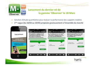 Lancement(du(dernier(né(de((((((((((((((((((((((((((((((((((((((((
                                   la(gamme(‘Observer’(le(18(Mars           (

          "   SoluCon&d’étude&quanCtaCve&pour&évaluer&la&performance&des&supports&mobiles&
          "   1ère(vague((du(18/03(au(19/05)(proposée(gracieusement(à(l’ensemble(du(marché(




© Harris Interactive
 