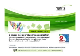 Mardi(19(mars(2013(
3(étapes(clés(pour(réussir(son(applicaEon(
Quels&sont&les&usages&des&smartphonautes&et&des&tablonautes&?&
Comment&réussir(son(applicaEon&et&en&pérenniser(l’usage&?&
Quels&sont&les(impacts&pour(la(marque(éditrice&?&

Présenté(par(:((
Jean-Laurent(Bouveret,(Directeur(Département(NetObserver(&(Développement(Digital(

                   7(000(internautes(français&de&15&ans&et&+,&interrogés&online(au&cours&du&4ème(trimestre(2012(
 