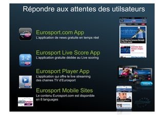 Répondre aux attentes des utilsateurs


    Eurosport.com App
    L’application de news gratuite en temps réel



    Eurosport Live Score App
    L’application gratuite dédiée au Live scoring



    Eurosport Player App
    L’application qui offre le live streaming
    des chaines TV d’Eurosport


    Eurosport Mobile Sites
    Le contenu Eurosport.com est disponible
    en 8 languages
 