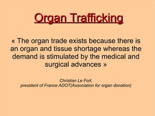 Organ Trafficking
« The organ trade exists because there is 
an organ and tissue shortage whereas the 
demand is stimulated by the medical and 
          surgical advances »

                       Christian Le Fort,
   president of France ADOT(Association for organ donation)
 