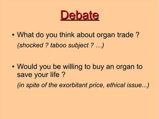 Debate
●   What do you think about organ trade ?
    (shocked ? taboo subject ? …)


●   Would you be willing to buy an organ to
    save your life ?
    (in spite of the exorbitant price, ethical issue...)
 