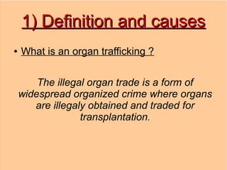 1) Definition and causes
●   What is an organ trafficking ?


        The illegal organ trade is a form of
    widespread organized crime where organs
       are illegaly obtained and traded for
                  transplantation.
 