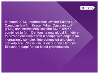 In March 2013, international law firm Salans LLP,
Canadian law firm Fraser Milner Casgrain LLP
(FMC) and international law firm SNR Denton
combined to form Dentons, a new global firm driven
to provide our clients with a competitive edge in an
increasingly complex, interconnected and global
marketplace. Please join us on our new Dentons
Slideshare page for our latest presentations.
 