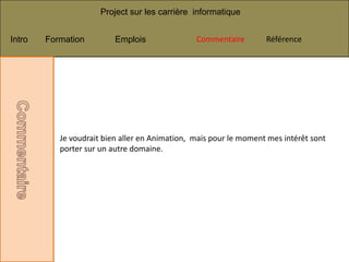 Project sur les carrière informatique


Intro   Formation         Emplois               Commentaire        Référence




           Je voudrait bien aller en Animation, mais pour le moment mes intérêt sont
           porter sur un autre domaine.
 