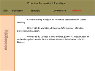 Project sur les carrière informatique


Intro   Formation          Emplois                Commentaire
                                                   Commentaire       Référence
                                                                      Référence


                       -Career Cruising. Analyste en recherche opérationnelle. Career
           Cruising.

                     -Université de Moncton. Animation Informatique. Moncton:
           Université de Moncton.

                     -Université du Québec à Trois-Rivières. (2007-3). baccalauréat en
           recherche opérationnelle. Trois-Rivières: Université du Québec à Trois-
           Rivières.
 