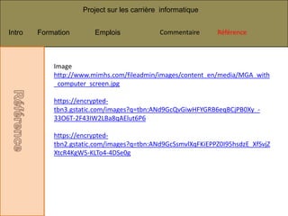 Project sur les carrière informatique


Intro   Formation       Emplois             Commentaire
                                             Commentaire     Référence
                                                              Référence



            Image
            http://www.mimhs.com/fileadmin/images/content_en/media/MGA_with
            _computer_screen.jpg

            https://encrypted-
            tbn3.gstatic.com/images?q=tbn:ANd9GcQvGiwHFYGRB6eqBCjPB0Xy_-
            33O6T-2F43IW2LBa8qAElut6P6

            https://encrypted-
            tbn2.gstatic.com/images?q=tbn:ANd9GcSsmvlXqFKiEPPZ0I95hsdzE_XfSvjZ
            XtcR4KgW5-KLTo4-4DSe0g
 