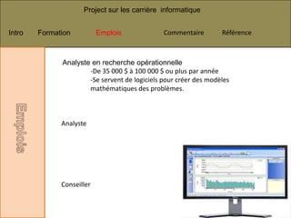 Project sur les carrière informatique


Intro   Formation          Emplois             Commentaire        Référence



              Analyste en recherche opérationnelle
                      -De 35 000 $ à 100 000 $ ou plus par année
                      -Se servent de logiciels pour créer des modèles
                      mathématiques des problèmes.



              Analyste




              Conseiller
 