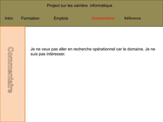 Project sur les carrière informatique


Intro   Formation       Emplois              Commentaire       Référence




            Je ne veux pas aller en recherche opérationnel car le domaine. Je ne
            suis pas intéresser.
 