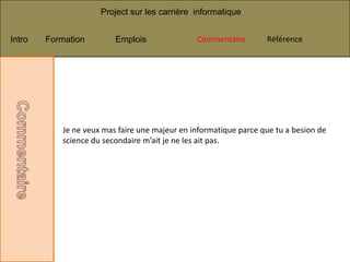 Project sur les carrière informatique


Intro   Formation        Emplois               Commentaire        Référence




           Je ne veux mas faire une majeur en informatique parce que tu a besion de
           science du secondaire m’ait je ne les ait pas.
 