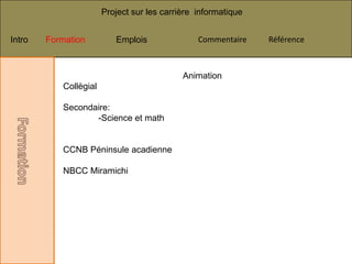 Project sur les carrière informatique


Intro   Formation         Emplois               Commentaire    Référence



                                            Animation
           Collègial

           Secondaire:
                  -Science et math


           CCNB Péninsule acadienne

           NBCC Miramichi
 