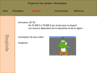 Project sur les carrière informatique


Intro   Formation          Emplois               Commentaire      Référence



            Animateur 2D 3D
                    -De 25 000 $ à 70 000 $ par année pour la plupart
                    -Les revenus dépendent de la réputation et de la région


            Concepteur de jeux-video

            Graphiste
 