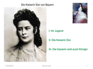 Die Kaiserin Sisi von Bayern




                                       I- Ihr Jugend


                                       II- Die Kaiserin Sisi


                                       III- Die Kaiserin wird auch Königin




15/04/2013                     Noix de coco                              1
 