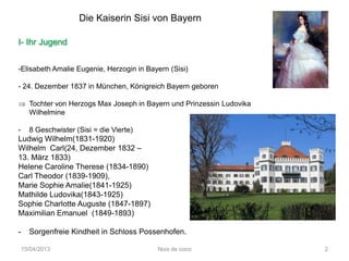 Die Kaiserin Sisi von Bayern

I- Ihr Jugend


-Elisabeth Amalie Eugenie, Herzogin in Bayern (Sisi)

- 24. Dezember 1837 in München, Königreich Bayern geboren

      Tochter von Herzogs Max Joseph in Bayern und Prinzessin Ludovika
      Wilhelmine

-     8 Geschwister (Sisi = die Vierte)
Ludwig Wilhelm(1831-1920)
Wilhelm Carl(24, Dezember 1832 –
13. März 1833)
Helene Caroline Therese (1834-1890)
Carl Theodor (1839-1909),
Marie Sophie Amalie(1841-1925)
Mathilde Ludovika(1843-1925)
Sophie Charlotte Auguste (1847-1897)
Maximilian Emanuel (1849-1893)

-     Sorgenfreie Kindheit in Schloss Possenhofen.

    15/04/2013                             Noix de coco                  2
 