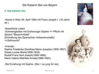 Die Kaiserin Sisi von Bayern

II- Die Kaiserin Sisi


-Heirat in Wien 24. April 1854 mit Franz-Joseph I. (16 Jahre
alt )

-Kaiserliche Leben
-Schwierigkeiten mit Erzherzogin Sophie => Pflicht mit
diesem "Bauernmädel" .
(Einhaltung des Spanischen Hofzeremoniells)
=>Sehnsucht*

-4 kinder :
Sophie Friederike Dorothea Maria Josepha (1855-1857).
Gisela Louise Marie(1856-1932)
Rudolf Franz Karl Joseph(1858-1889).
Marie Valerie Mathilde Amalie(1868-1924).

-Die Erziehung mit Sophie. (Sisi = zu jung für sie)

 15/04/2013                           Noix de coco             3
 