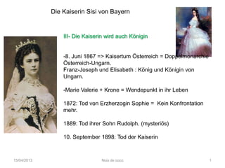 Die Kaiserin Sisi von Bayern


                 III- Die Kaiserin wird auch Königin


                 -8. Juni 1867 => Kaisertum Österreich = Doppelmonarchie
                 Österreich-Ungarn.
                 Franz-Joseph und Elisabeth : König und Königin von
                 Ungarn.

                 -Marie Valerie + Krone = Wendepunkt in ihr Leben

                 1872: Tod von Erzherzogin Sophie = Kein Konfrontation
                 mehr.

                 1889: Tod ihrer Sohn Rudolph. (mysteriös)

                 10. September 1898: Tod der Kaiserin



15/04/2013                      Noix de coco                               1
 