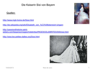 Die Kaiserin Sisi von Bayern


    Quellen:

http://www.mgb-home.de/Sissi.html

http://de.wikipedia.org/wiki/Elisabeth_von_%C3%96sterreich-Ungarn

http://passiondhistoire.saint-
setiers.com/lespersonnages/Celebrites/PAGESCELEBRITES/SISI/sisi.html

http://sissi.les-petites-dalles.org/Sissi.html




   15/04/2013                                    Noix de coco          1
 