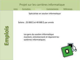 Projet sur les carrières informatique
Intro Formation Emplois Commentaires Références
Spécialiste en soutien informatique
Salaire : 25 000 $ et 40 000 $ par année
Les gens du soutien informatique
montent, entretiennent et réparent les
systèmes informatiques.
 