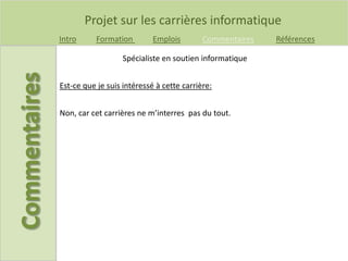 Projet sur les carrières informatique
Intro Formation Emplois Commentaires Références
Est-ce que je suis intéressé à cette carrière:
Spécialiste en soutien informatique
Non, car cet carrières ne m’interres pas du tout.
 