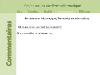 Projet sur les carrières informatique
Intro Formation Emplois Commentaires Références
Est-ce que je suis intéressé à cette carrière:
Formateur en informatique / Formatrice en informatique
Non, cet carrière ne m’interres pas.
 