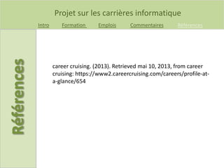 Projet sur les carrières informatique
Intro Formation Emplois Commentaires Références
career cruising. (2013). Retrieved mai 10, 2013, from career
cruising: https://www2.careercruising.com/careers/profile-at-
a-glance/654
 