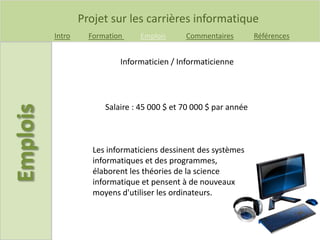 Projet sur les carrières informatique
Intro Formation Emplois Commentaires Références
Informaticien / Informaticienne
Salaire : 45 000 $ et 70 000 $ par année
Les informaticiens dessinent des systèmes
informatiques et des programmes,
élaborent les théories de la science
informatique et pensent à de nouveaux
moyens d'utiliser les ordinateurs.
 