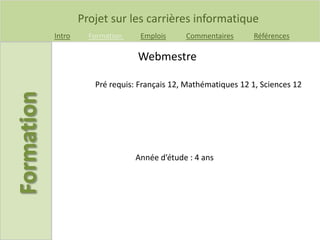Projet sur les carrières informatique
Intro Formation Emplois Commentaires Références
Pré requis: Français 12, Mathématiques 12 1, Sciences 12
Webmestre
Année d’étude : 4 ans
 