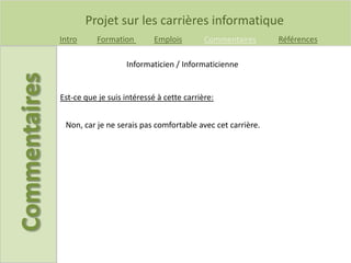 Projet sur les carrières informatique
Intro Formation Emplois Commentaires Références
Est-ce que je suis intéressé à cette carrière:
Informaticien / Informaticienne
Non, car je ne serais pas comfortable avec cet carrière.
 