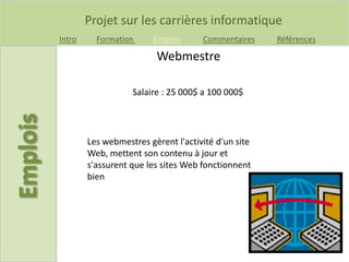Projet sur les carrières informatique
Intro Formation Emplois Commentaires Références
Salaire : 25 000$ a 100 000$
Webmestre
Les webmestres gèrent l'activité d'un site
Web, mettent son contenu à jour et
s'assurent que les sites Web fonctionnent
bien
 