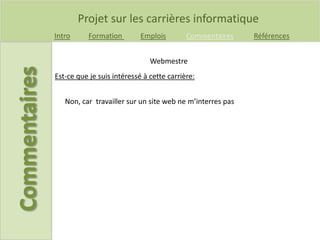 Projet sur les carrières informatique
Intro Formation Emplois Commentaires Références
Est-ce que je suis intéressé à cette carrière:
Webmestre
Non, car travailler sur un site web ne m’interres pas
 
