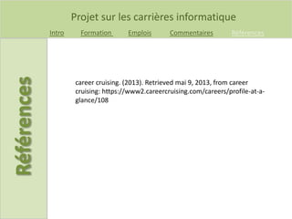 Projet sur les carrières informatique
Intro Formation Emplois Commentaires Références
career cruising. (2013). Retrieved mai 9, 2013, from career
cruising: https://www2.careercruising.com/careers/profile-at-a-
glance/108
 