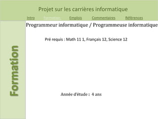 Projet sur les carrières informatique
Intro Formation Emplois Commentaires Références
Programmeur informatique / Programmeuse informatique
Pré requis : Math 11 1, Français 12, Science 12
Année d’étude : 4 ans
 