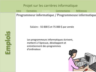 Projet sur les carrières informatique
Intro Formation Emplois Commentaires Références
Salaire : 55 000 $ et 75 000 $ par année
Programmeur informatique / Programmeuse informatique
Les programmeurs informatiques écrivent,
mettent à l'épreuve, développent et
entretiennent des programmes
d'ordinateur.
 