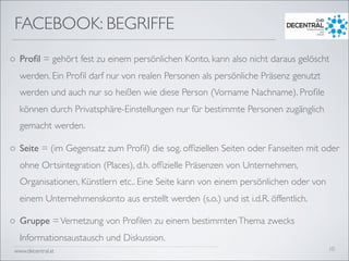 www.decentral.at
o Proﬁl = gehört fest zu einem persönlichen Konto, kann also nicht daraus gelöscht
werden. Ein Proﬁl darf nur von realen Personen als persönliche Präsenz genutzt
werden und auch nur so heißen wie diese Person (Vorname Nachname). Proﬁle
können durch Privatsphäre-Einstellungen nur für bestimmte Personen zugänglich
gemacht werden.
o Seite = (im Gegensatz zum Proﬁl) die sog. ofﬁziellen Seiten oder Fanseiten mit oder
ohne Ortsintegration (Places), d.h. ofﬁzielle Präsenzen von Unternehmen,
Organisationen, Künstlern etc.. Eine Seite kann von einem persönlichen oder von
einem Unternehmenskonto aus erstellt werden (s.o.) und ist i.d.R. öffentlich.
o Gruppe =Vernetzung von Proﬁlen zu einem bestimmtenThema zwecks
Informationsaustausch und Diskussion.
FACEBOOK: BEGRIFFE
10
 