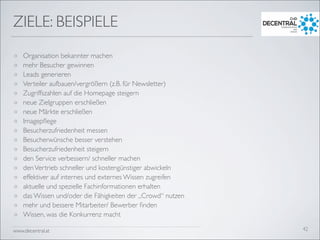 www.decentral.at
ZIELE: BEISPIELE
o Organisation bekannter machen
o mehr Besucher gewinnen
o Leads generieren
o Verteiler aufbauen/vergrößern (z.B. für Newsletter)
o Zugriffszahlen auf die Homepage steigern
o neue Zielgruppen erschließen
o neue Märkte erschließen
o Imagepﬂege
o Besucherzufriedenheit messen
o Besucherwünsche besser verstehen
o Besucherzufriedenheit steigern
o den Service verbessern/ schneller machen
o denVertrieb schneller und kostengünstiger abwickeln
o effektiver auf internes und externes Wissen zugreifen
o aktuelle und spezielle Fachinformationen erhalten
o das Wissen und/oder die Fähigkeiten der „Crowd“ nutzen
o mehr und bessere Mitarbeiter/ Bewerber ﬁnden
o Wissen, was die Konkurrenz macht
42
 