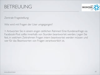 www.decentral.at
BETREUUNG
Zentrale Fragestellung:
Wie wird mit Fragen der User umgegangen?
> Antworten Sie in einem engen zeitlichen Rahmen! Eine Kundenanfrage via
Facebook-Post sollte innerhalb von Stunden beantwortet werden. Legen Sie
fest, in welchem Zeitrahmen Fragen intern beantwortet werden müssen und
wer für das Beantworten von Fragen verantwortlich ist.
60
 