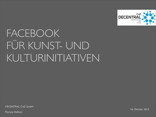 DECENTRAL CnD GmbH
Martina Hofmair
FACEBOOK
FÜR KUNST- UND
KULTURINITIATIVEN
16. Oktober 2012
 