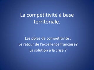 La compétitivité à base
territoriale.
Les pôles de compétitivité :
Le retour de l’excellence française?
La solution à la crise ?

 