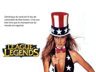 L’Amérique du nord est le lieu de
nationalité de Riot Games. C’est aux
Etat-Unis que le championnat du
monde est organisé.

 