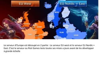 Le serveur d’Europe est découpé en 2 partie : Le serveur EU west et le serveur EU Nordic +
East. C’est le serveur ou Riot Games tests toutes ses mises a jours avant de les développer
à grande échelle

 