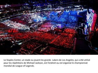 Le Staples Center, un stade ou jouent les grands Lakers de Los Angeles, qui a été utilisé
pour les répétitions de Michael Jackson, est l’endroit ou est organisé le championnat
mondial de League of Legends.

 