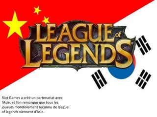 Riot Games a créé un partenariat avec
l’Asie, et l’on remarque que tous les
joueurs mondialement reconnu de league
of legends viennent d’Asie.

 