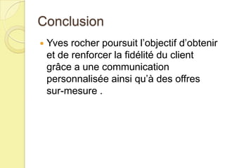 Conclusion


Yves rocher poursuit l’objectif d’obtenir
et de renforcer la fidélité du client
grâce a une communication
personnalisée ainsi qu’à des offres
sur-mesure .

 