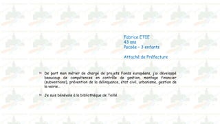 Fabrice ETIE
43 ans
Pacsée – 3 enfants
Attaché de Préfecture
De part mon métier de chargé de projets Fonds européens, j’ai développé
beaucoup de compétences en contrôle de gestion, montage financier
(subventions), prévention de la délinquance, état civil, urbanisme, gestion de
la voirie…
Je suis bénévole à la bibliothèque de Teillé