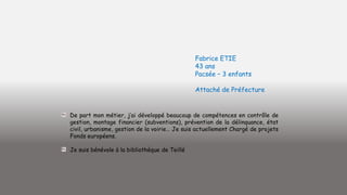 Fabrice ETIE
43 ans
Pacsée – 3 enfants
Attaché de Préfecture

De part mon métier, j’ai développé beaucoup de compétences en contrôle de
gestion, montage financier (subventions), prévention de la délinquance, état
civil, urbanisme, gestion de la voirie… Je suis actuellement Chargé de projets
Fonds européens.

Je suis bénévole à la bibliothèque de Teillé

 