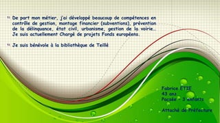 De part mon métier, j’ai développé beaucoup de compétences en
contrôle de gestion, montage financier (subventions), prévention
de la délinquance, état civil, urbanisme, gestion de la voirie…
Je suis actuellement Chargé de projets Fonds européens.
Je suis bénévole à la bibliothèque de Teillé

Fabrice ETIE
43 ans
Pacsée – 3 enfants
Attaché de Préfecture

 