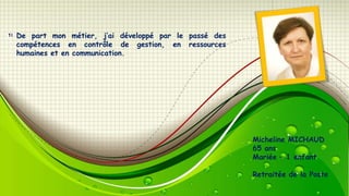 De part mon métier, j’ai développé par le passé des
compétences en contrôle de gestion, en ressources
humaines et en communication.

Micheline MICHAUD
65 ans
Mariée – 1 enfant
Retraitée de la Poste

 