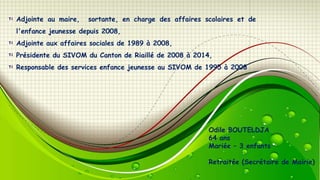 Adjointe au maire,

sortante, en charge des affaires scolaires et de

l'enfance jeunesse depuis 2008,

Adjointe aux affaires sociales de 1989 à 2008,
Présidente du SIVOM du Canton de Riaillé de 2008 à 2014,
Responsable des services enfance jeunesse au SIVOM de 1995 à 2008

Odile BOUTELDJA
64 ans
Mariée – 3 enfants
Retraitée (Secrétaire de Mairie)

 