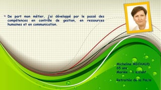 De part mon métier, j’ai développé par le passé des
compétences en contrôle de gestion, en ressources
humaines et en communication.

Micheline MICHAUD
65 ans
Mariée – 1 enfant
Retraitée de la Poste

 