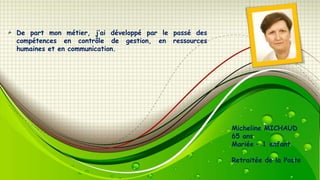 De part mon métier, j’ai développé par le passé des
compétences en contrôle de gestion, en ressources
humaines et en communication.

Micheline MICHAUD
65 ans
Mariée – 1 enfant
Retraitée de la Poste

 
